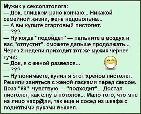 Мужик у сексопатолога док слишком рано кончаю Никакой семейной жизни жена недовольна А вы купите стартовый пистолет Ну когда подойдет папьните в воздух и вас отпустит сможете дальше продолжать Через 2 недели приходит тот же мужик чернее тучи Док я с женой развелся _ тп Ну понимаете купил и этот хренов пистолет Решипи заняться женой ласками перед сексом Поза 69 чувствую подходит достал пистолет как