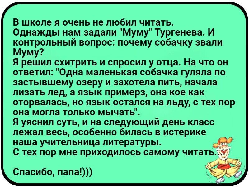 В школе я очень не любил читать Однажды нам задали Муму Тургенева И контрольный вопрос почему собачку звали Муму Я решил схитрить и спросил у отца На что он ответил Одна маленькая собачка гуляла по застывшему озеру и захотела пить начала лизать лед а язык примерз она кое как оторвалась но язык остался на льду с тех пор она могла только мычать Я уяснил суть и на следующий день класс лежал весь особ