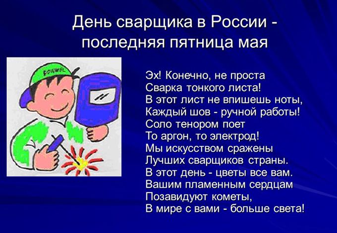 День сварщика в России последняя пятница мая Эх Конечно не проста Сварка тонкого листа В этот лист не впишешь ноты Каждый шов ручной работы Сопо тенором поет То аргон то электрод мы искусством сражены Лучших сварщиков страны В этот день цветы всерам Вашим пламенным сердцам Позавидуют кометы В мире с вами больше _света