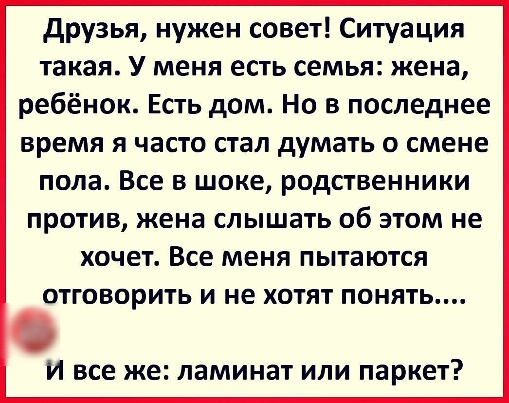 друзья нужен совет Ситуация такая У меня есть семья жена ребёнок Есть дом Но в последнее время я часто стал думать о смене пола Все в шоке родственники против жена слышать об этом не хочет Все меня пытаются ОТГОВОРИТЬ И не ХОТЯТ ПОНЯТЬ И все же ламинат или паркет