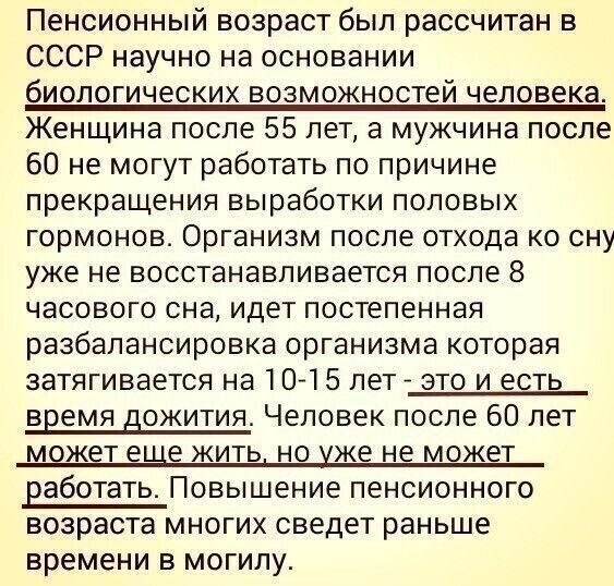 Пенсионный возраст был рассчитан в СССР научно на основании биологических возможностей человека Женщина после 55 лет а мужчина после 60 не могут работать по причине прекращения выработки половых гормонов Организм после отхода ко сну уже не восстанавливается после 8 часового сна идет постепенная разбапансировка организма которая затягивается на 10 15 лет это и есть время дожития Человек после 60 ле