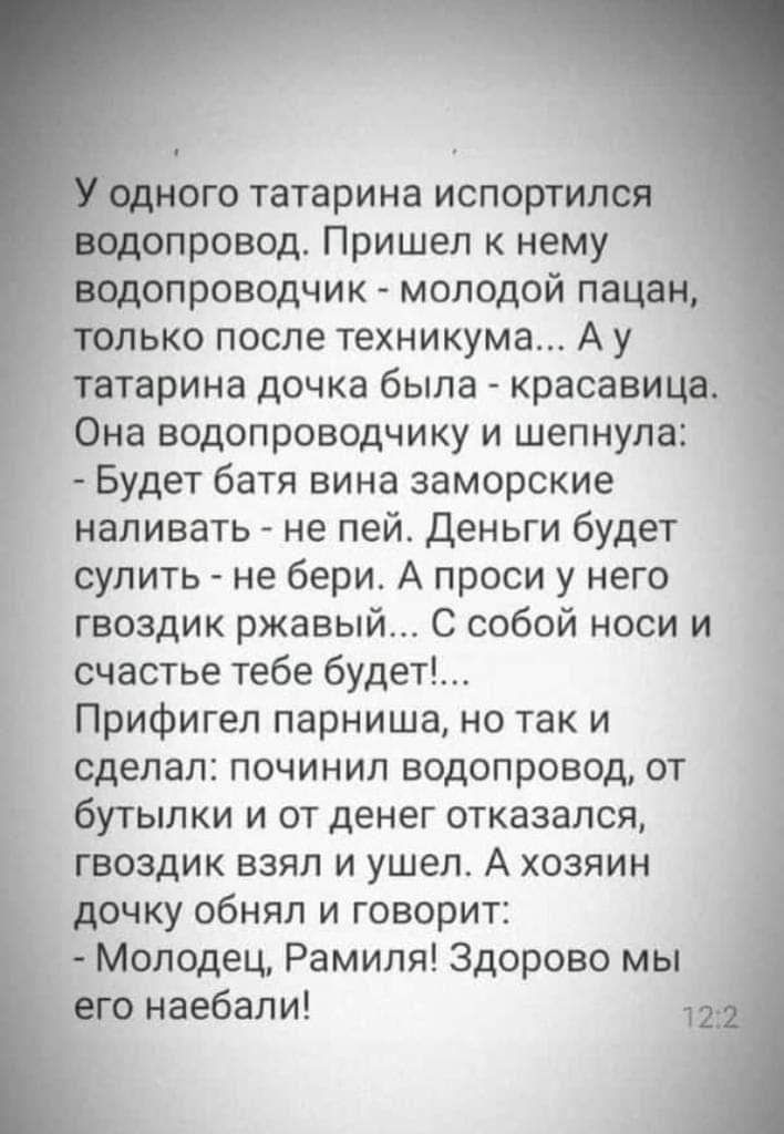 ого татарина испортил _ опровод Пришел к нему опроводчик молодой пацан _ ько после техникума А у татарина дочка была красавица Она водопроводчику и шепнула Будет батя вина заморские наливать не пей Деньги будет сулить не бери А проси у него гвоздик ржавый С собой носи и счастье тебе будет Прифигел парниша но так и сделал починил водопровод от бутылки и от денег отказался гвоздик взял и ушел А хозя