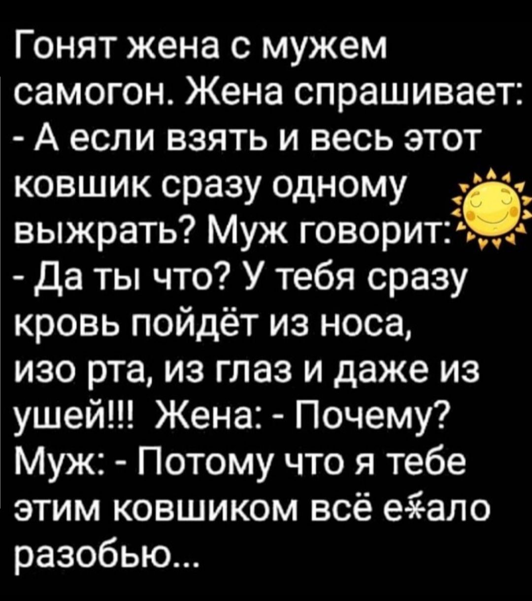 Гонят жена с мужем самогон Жена спрашивает А если взять и весь этот ковшик сразу одному _ _ выжрать Муж говоритС да ты что У тебя сразу кровь пойдёт из носа изо рта из глаз и даже из ушей Жена Почему Муж Потому что я тебе этим ковшиком всё е іало разобью