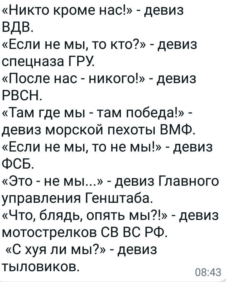 Никто кроме нас девиз ВДВ Если не мы то кто девиз спецназа ГРУ После нас никого девиз РВСН Там где мы там победа девиз морской пехоты ВМФ Если не мы то не мы девиз ФСБ Это не мы девиз Главного управления Генштаба Что блядь опять мы девиз мотострелков СВ ВС РФ С хуя ли мы девиз тыловиКов 0843