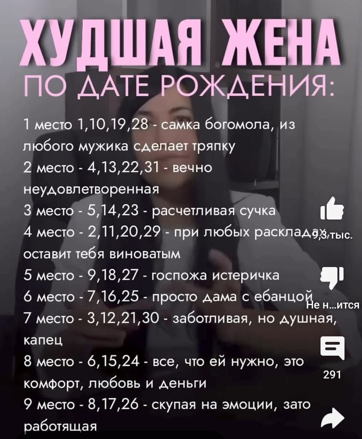 ХУДШАЯ ЖЕНА
ПО ДАТЕ РОЖДЕНИЯ:
1 место 1,10,19,28 - сама богомола, из любого мужика сделает тряпку
2 место 4,13,22,31 - вечно неудавлетворенная
3 место 5,14,23 - расчетливая сука
4 место 2,11,20,29 - при любых раскладах оставит тебя виноватым
5 место 9,18,27 - госпожка истеричка
6 место 8 - просто дама с ебанью
7 место 3,12,21,30 - заботливая, но душная, капец
8 место 6,15,24 - все, что ей нужно, это комфорт, любовь и деньги
9 место 7,17,26 - скупая на эмоции, зато работающая