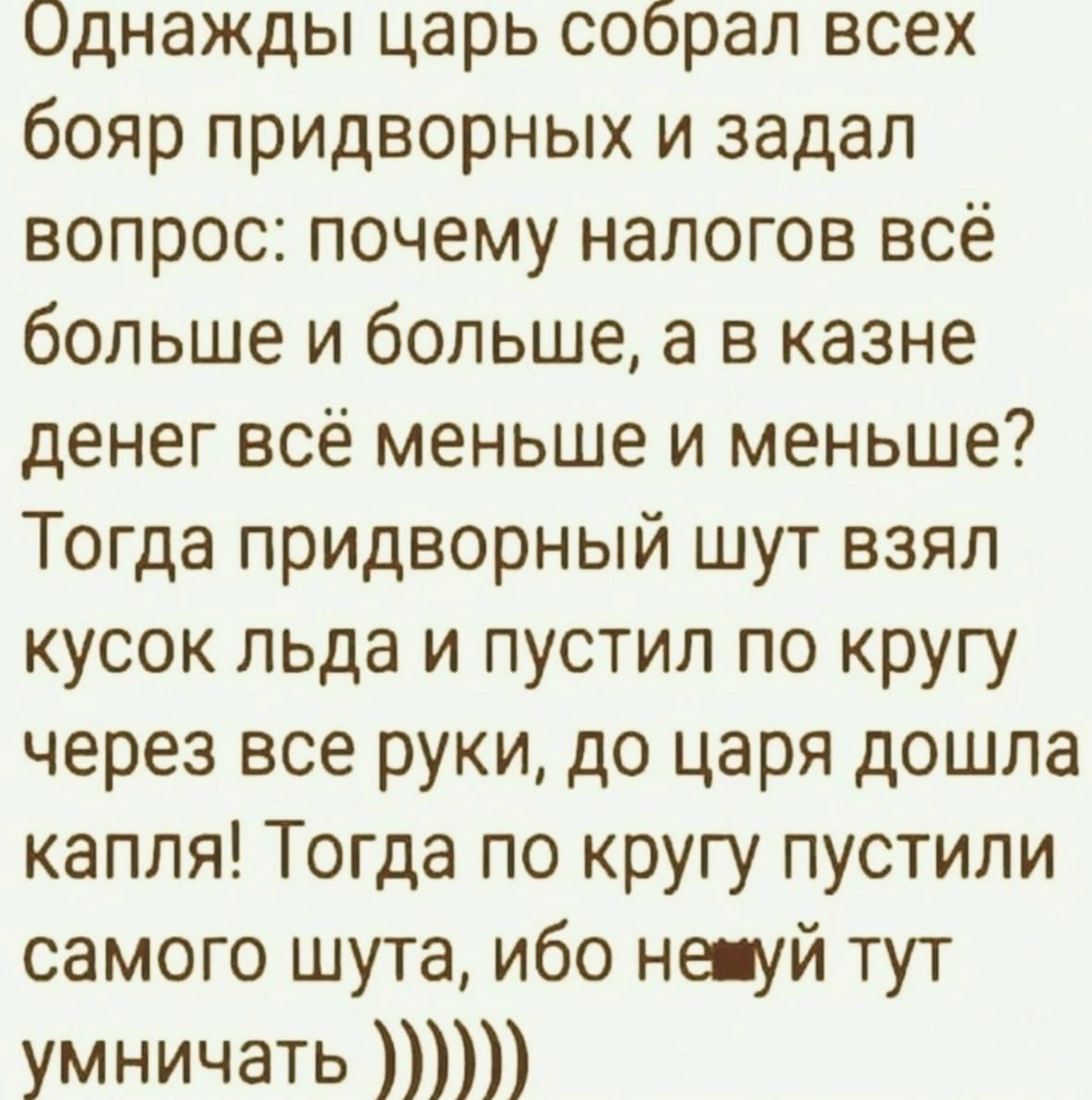 Однажды царь собрал всех бояр придворных и задал вопрос: почему налогов всё больше и больше, а в казне денег всё меньше и меньше? Тогда придворный шут взял кусок льда и пустил по кругу через все руки, до царя дошла капля! Тогда по кругу пустили самого шута, ибо не будь тут умничать))))))