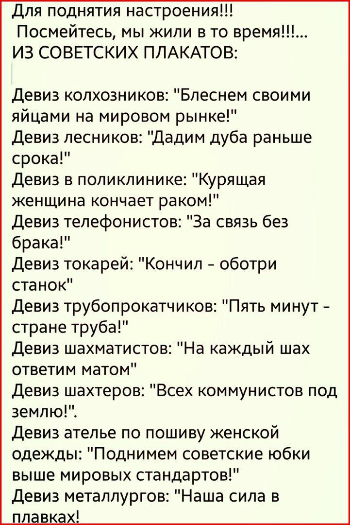 Для поднятия настроения Посмейтесь мы жили в то время ИЗ СОВЕТСКИХ ПЛАКАТОВ Девиз колхозников Блеснем своими яйцами на мировом рынке Девиз лесников Дадим дуба раньше срока Девиз в поликлинике Курящая женщина кончает раком Девиз телефонистов За связь без брака Девиз токарей Кончил оботри станок Девиз трубопрокатчиков Пять минут стране труба Девиз шахматистов На каждый шах ответим матом Девиз шахтер