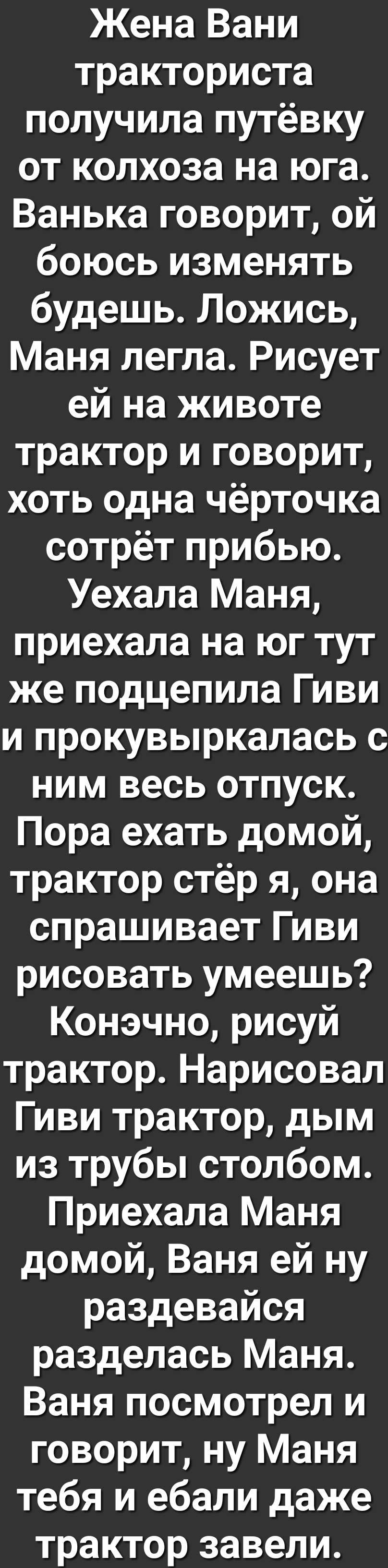 Жена Вани тракториста получила путёвку от колхоза на юга Ванька говорит ой боюсь изменять будешь Ложись Маня легла Рисует ей на животе трактор и говорит хоть одна чёрточка сотрёт прибью Уехала Маня приехала на юг тут же подцепила Гиви и прокувыркалась с ним весь отпуск Пора ехать домой трактор стёр я она спрашивает Гиви рисовать умеешь Конэчно рисуй трактор Нарисовал Гиви трактор дым из трубы стол