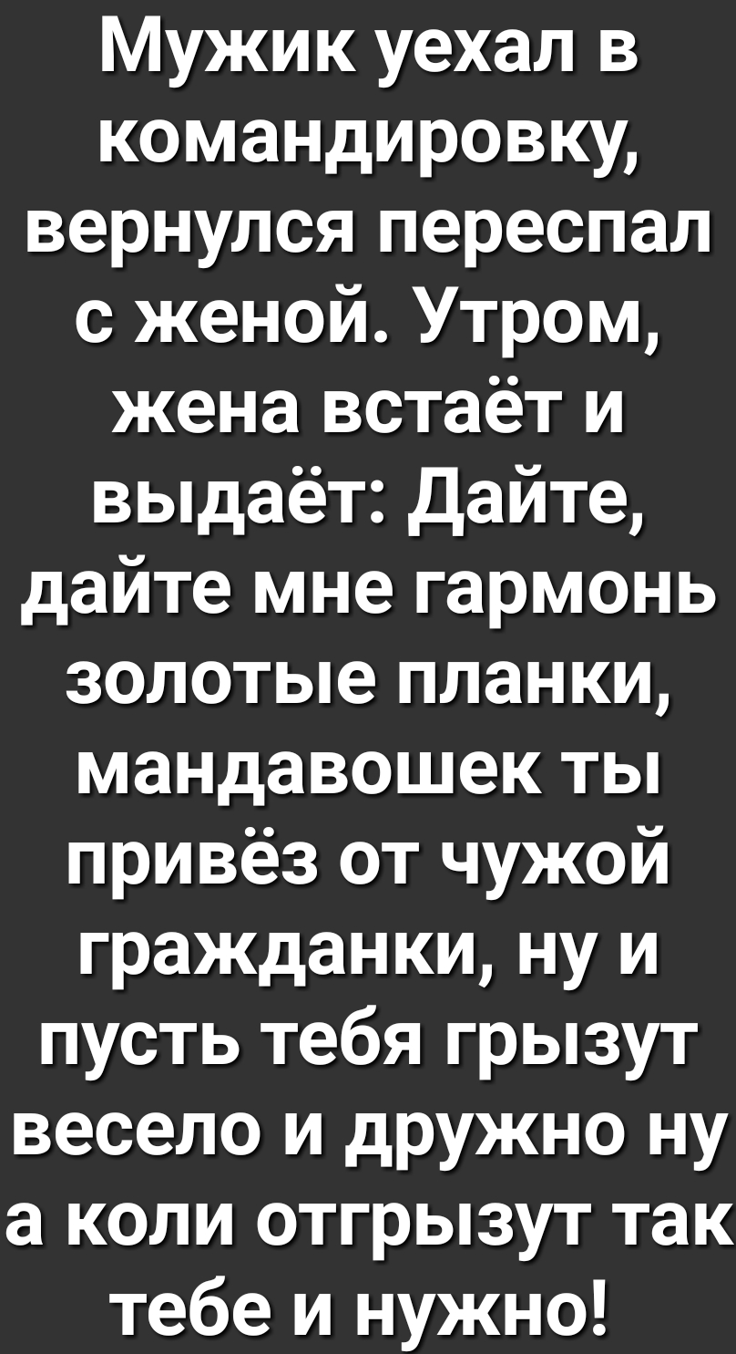 Мужик уехал в командировку вернулся переспал с женой Утром жена встаёт и выдаёт Дайте дайте мне гармонь золотые планки мандавошек ты привёз от чужой гражданки ну и пусть тебя грызут весело и дружно ну а коли отгрызут так тебе и нужно