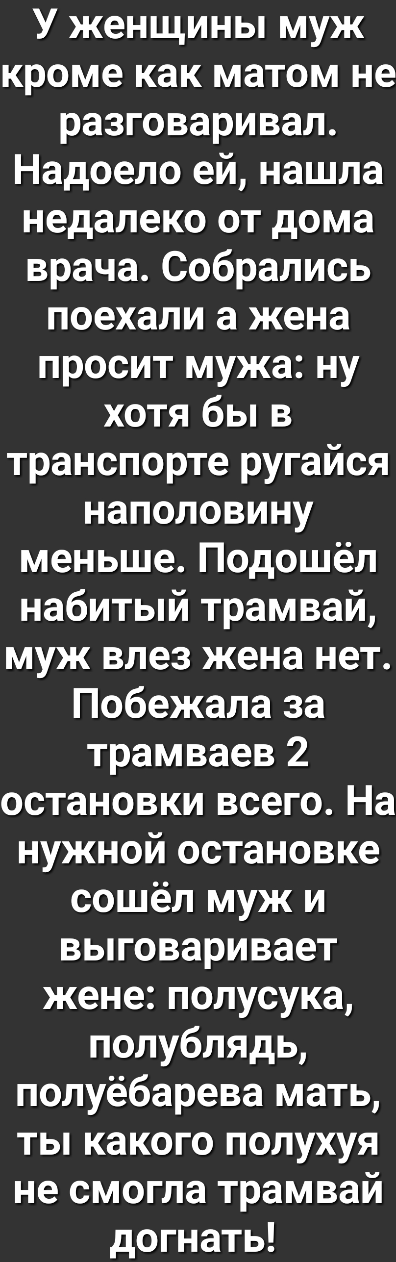 У женщины муж кроме как матом не разговаривал Надоело ей нашла недалеко от дома врача Собрались поехали а жена просит мужа ну хотя бы в транспорте ругайся наполовину меньше Подошёл набитый трамвай муж влез жена нет Побежала за трамваев 2 остановки всего На нужной остановке сошёл муж и выговаривает жене полусука полублядь полуёбарева мать ты какого полухуя не смогла трамвай догнать