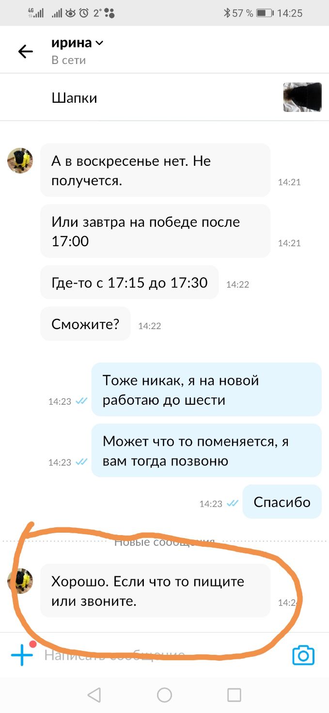 2 38 57 Ш 1425 ирина В сети Шапки А в воскресенье нет Не ПОЛУЧЕТСЯ 1421 Или завтра на победе после 1700 1421 Где то с 1715 до 1730 1422 Сможите 14 22 Тоже никак я на новой 1423 работаю до шести Может ЧТО ТО ПОМ6НЯ6ТСЯ Я 14 23 ВЭМ тогда ПОЗВОНЮ 1423 Спасибо Хорошо Если что то пищите ИЛИ ЗВОНИТЕ