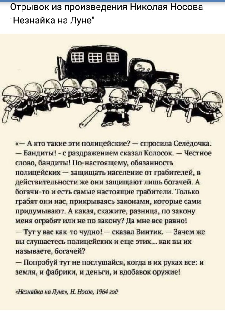 Отрывок из произведения Николая Носова Незнайка на Луне А кто такие эти полицейские спросила Селёдочка Бандиты с раздражением сказал Колосок Честное слово бандиты Понапоящему обязанносгь полицейских защищать население ог грабтлей в действительности же они защищают лишь богачей А богачи то и есгь самые насгояцше грабители Только грабят они нас прикрываясь законами которые сами придумывают А какая с