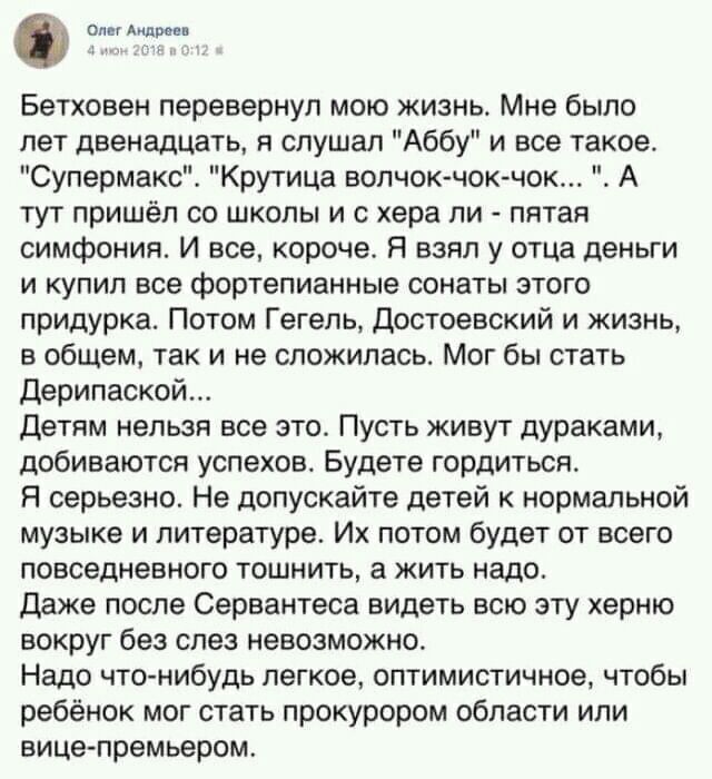 оли Андреев Бетховен перевернул мою жизнь Мне было лет двенадцать я слушал Аббу и все такое Супермакс Крутица волчок чок чок А тут пришёл со школы и с хера пи пятая симфония И все короче Я взял у отца деньги и купил все фортепианные сонаты этого придУрка Потом Гегель Достоевский и жизнь в общем так и не сложилась Мог бы стать Дерипаской Детям нельзя все это Пусть живут дураками добиваются успехов 