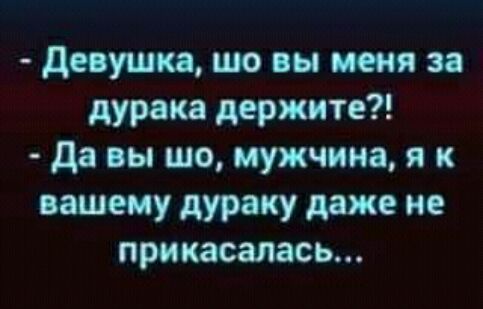 девушка шо вы меня за дурака держите да вы шо мужчина 91 к вашему дураку даже не прикасалась