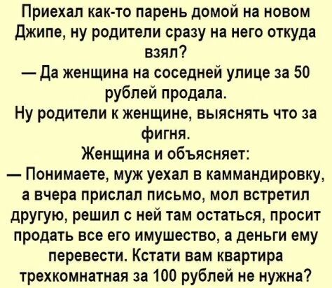 Приехал как то парень дОМОЙ на НОВОМ джипе ну родители сразу на него оттуда взял Да женщина на соседней улице за 50 рублей продала Ну родители к женщине выяснять что за фигня Женщина и объясняет Понимаете муок уехал в каммандировку а вчера прислал письмо мол встретил другую решил с ней там остаться просит продать все его имущество а деньги ему перевести Кстати вам квартира трехкомнатная за 100 руб