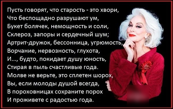 Пусть говорят что старость это хвори Что беспощадно разрушают ум Букет болячек немощность и соли Склероз запоры и сердечный шум Артрит дружок бессонница угрюмость Ворчание нервозность глухота И будто покидает душу юность Стирая в пыль счастливые года Молве не верьте это сплетен шорох Вы если молоды душой всегда в пороховницах сохраните порох И проживете с радостью года