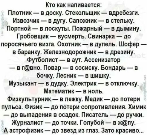 Кто как напивается Плотник в доску Стекольщик вдребезги Извозчик в дугу Сапожник в стельку Портной в лоскуты Пожарный в дымину Гробовщик вусмерть Свинарка до поросячьего визга Охотник в дупепь Шофер в баранку Железнодорожник в дрезину Футболист в аут Ассенизатор в гвно Повар в сосиску Бондарь в бочку Лесник в шишку Музыкант в дудку Электрик в отключку Математик в ноль Физкультурник в лежку Медик д