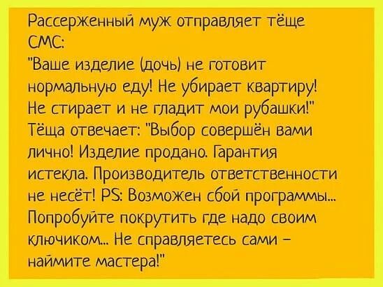 Рассерженный муж отправляет тёще СМС Ваше изделие дочь не готовит нормальную еду Не убирает квартиру Не сгирает и не гладит мои рубашки Тёща отвечает Выбор совершён вами лично Изделие продано Гарантия истекла Производитель ответственности не несет РЗ Возможен сбой программы Попробуйте покрутить где надо своим КЛючиком Не справляетесь сами наимите мастера