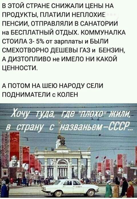 в этой СТРАНЕ СНИЖАЛИ ЦЕНЫ НА продукты ППАТИЛИ НЕПЛОХИЕ пенсии ОТПРАВПЯЛИ в САНАТОРИИ на ввсппАтный отдых КОММУНАЛКА СТОИЛА 3 5 от зарплаты и БЫЛИ смехотворно дешевы ГАЗ и Бензин А дизтопливо не имело ни КАКОЙ ценности А ПОТОМ НА ШЕЮ НАРОДУ СЕЛИ ПОДНИМАТЕЛИ с КОПЕН