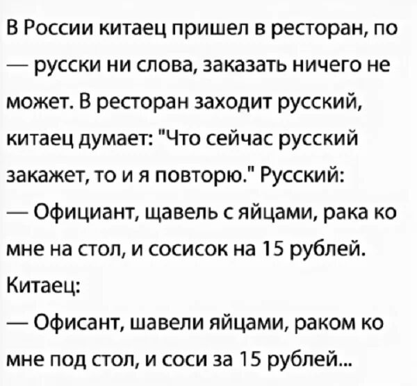 В России китаец пришел в ресторан по русски ни слова заказать ничего не может В ресторан заходит русский китаец думает Что сейчас русский закажет то и я повторю Русский Официант щавель с яйцами рака ко мне на стол и сосисок на 15 рублей Китаец Офисант шавели яйцами раком ко мне под стол и соси за 15 рублей