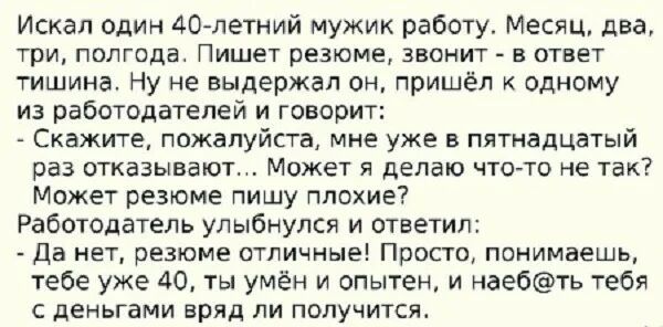 Искал один 40 летний мужик работу Месяц два три ПОЛГОДЗ Пишет резюме ЗВОНИТ В ОТВЕТ тишина Ну не выдержал он пришёл к одному из работодателей и говорит Скажите пожалуйста мне уже в пятнадцатый раз отказывают Может я делаю что то не так Может резюме пишу плохие Работодатель улыбнулся и ответил Да нет резюме от ичные Просто понимаешь тебе уже 40 ты умён и опытен и наебть тебя с деньгами вряд ли полу