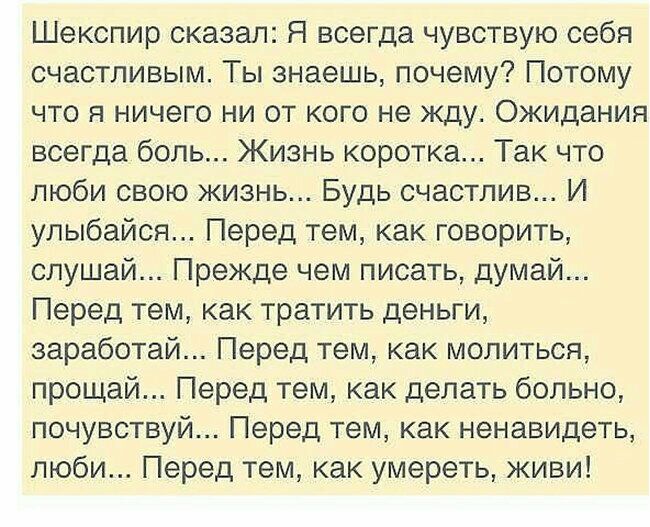 Шекспир сказал Я всегда чувствую себя счастливым Ты знаешь почему Потому что я ничего ни от кого не жду Ожидания всегда боль Жизнь коротка Так что люби свою жизнь Будь счастлив И улыбайся Перед тем как говорить слушай Прежде чем писать думай Перед тем как тратить деньги заработай Перед тем как молиться прощай Перед тем как делать больно почувствуй Перед тем как ненавидеть люби Перед тем как умерет