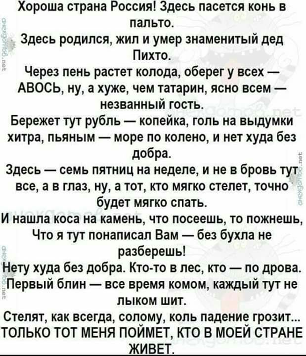 Хороша страна Россия Здесь пасется конь в пальто Здесь родился жил и умер знаменитый дед Пихто Через пень растет колода оберег у всех АВОСЬ ну а хуже чем татарин ясно всем незванный гость Бережет тут рубль копейка голь на выдумки хитра пьяным море по колено и нет худа без добра Здесь семь пятниц на неделе и не в бровь тут все а в глаз ну а тот кто мягко степет точно будет мягко спать И нашла коса 