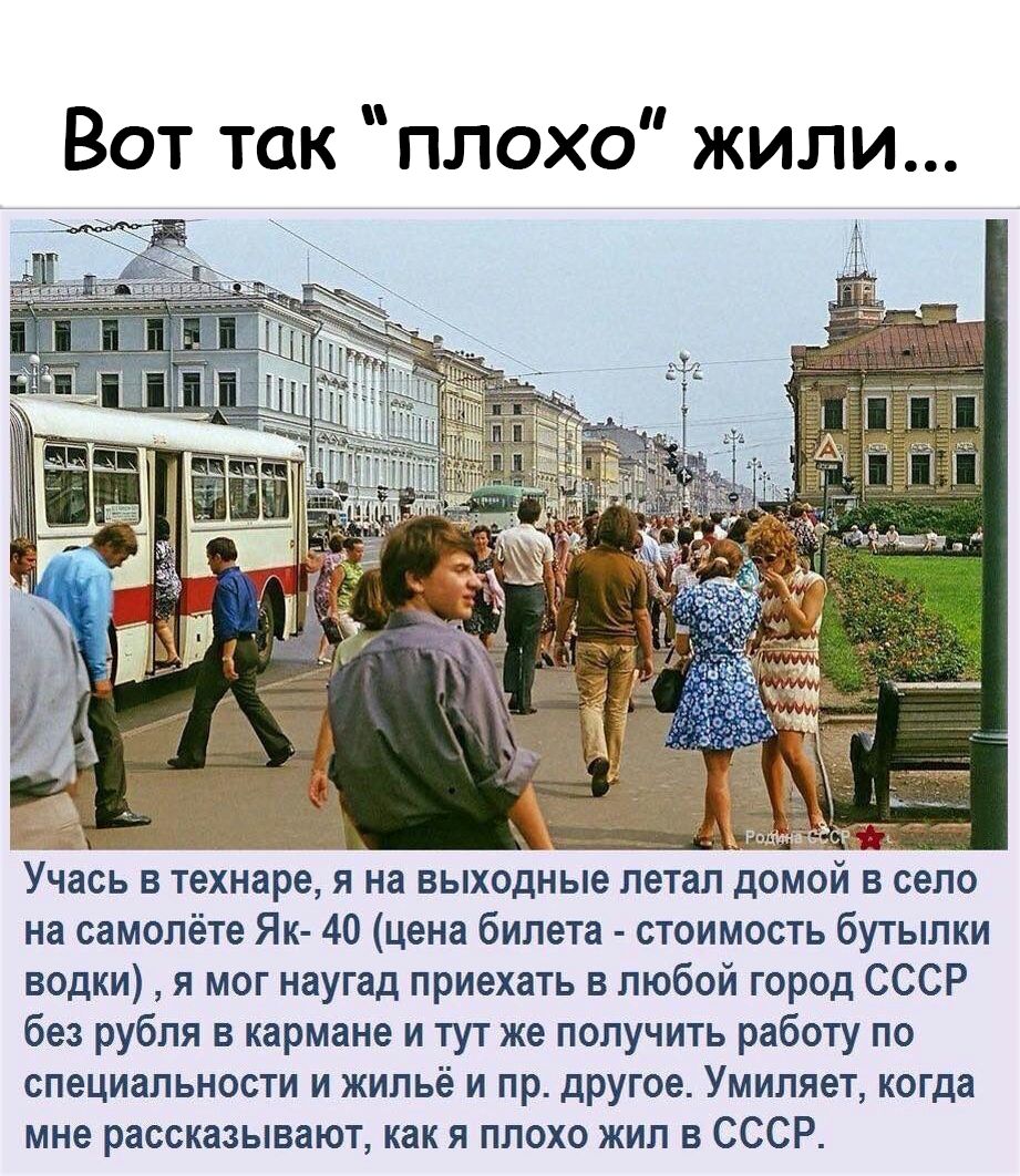Вот так плохо жили Учась в технаре я на выходные летал домом в село на самолёте Як 40 цена билета стоимость бутылки водки я мог наугад приехать в любой город СССР без рубля в кармане и тут же получить работу по специальности и жильё и пр другое Умиляет когда мне рассказывают как я плохо жил в СССР