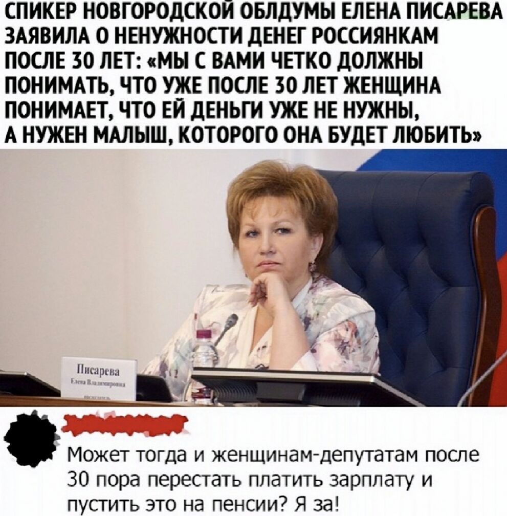 СПИКЕР НОВГОРОДСКОЙ ОБЛДУМЫ ЕЛЕНА ПИСАРЕВА ЗАЯВИЛА О НЕНУЖНОСТИ дЕНЕГ РОССИЯНКАМ ПОСЛЕ 30 ЛЕТ МЫ С ВАМИ ЧЕТКО дОЛЖНЫ ПОНИМАТЬ ЧТО УЖЕ ПОСЛЕ 30 ЛЕТ ЖЕНЩИНА ПОНИМАЕТ ЧТО ЕЙ дЕНЬГИ УЖЕ НЕ НУЖНЫ А НУЖЕН МАЛЫШ КОТОРОГО ОНА БУДЕТ ЛЮБИТЬ 3 Может тогда и женщинамдепутатам после 30 пора перестать платить зарплату и пустить это на пенсии Я за