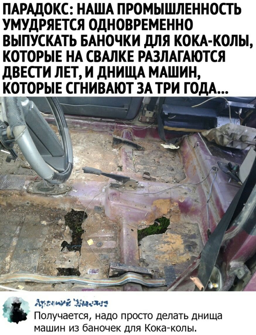 ПАРАДОКС НАША ПРОМЫШЛЕННОСТЬ УМУДРЯЕТСЯ ОДНОВРЕМЕННО ВЫПУСКАТЬ БАНОЧКИ дЛЯ КОКА КОЛЫ КОТОРЫЕ НА СВАЛКЕ РАЗЛАГАЮТСЯ ДВЕСГ И ЛЕТ И дНИЩА МАШИН КОТОРЫЕ СГНИВАЮТ ЗА ТРИ ГОДА Аун ша Ждем Получается надо просто делать днища машин из баночек для Кока колы