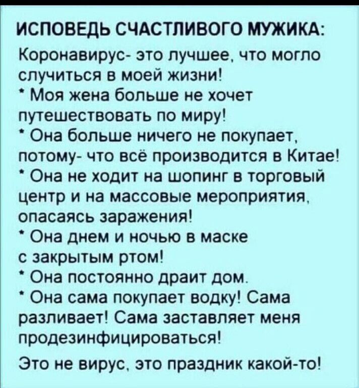 ИСПОВЕДЬ СЧАСТЛИВОГО МУЖИКА Коронавирус это лучшее что могло случиться в моей жизни Моя жена больше не хочет путешествовать по миру Она больше ничего не покупает потому что всё производится в Китае Она не ходит на шопинг в торговый центр и на массовые мероприятия опасаясь заражения Она днем и ночью в маске с закрытым ртом Она постоянно драит дом Она сама покупает водку Сама разливает Сама заставля