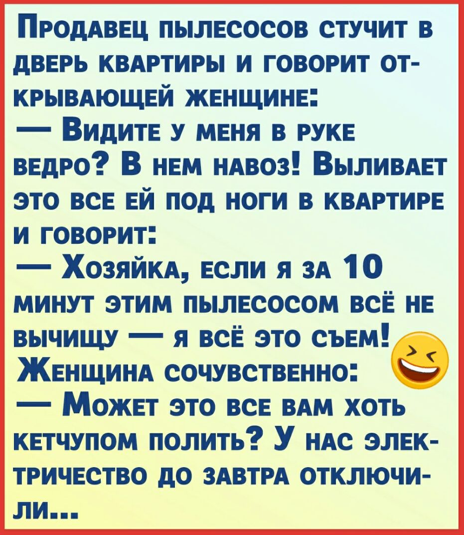 ПРОДАВЕЦ пылесосов стучит в дверь квдгтигы и говорит от КРЫВАЮЩЕЙ женщине ВИдите у меня в руке ведро В нем ндвоз Выливдет это все ей под ноги в квдртире и говорит Хозяйм если я зд 10 минут этим пылесосом все не вычищу я все это съем Женщинд сочувственно Может это все ВАМ хоть кетчупом полить У ндс элек ТРИЧЕСТВО дО ЗАВТРА ОТКЛЮЧИ ли