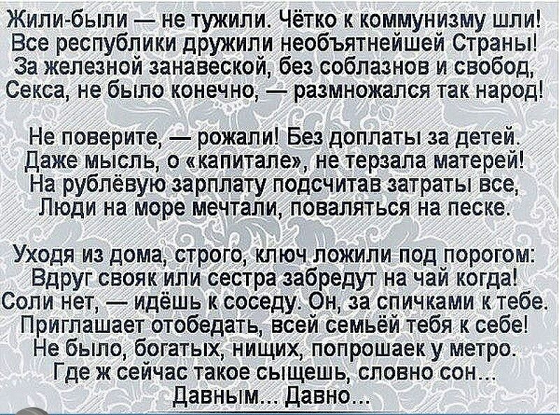 Жили были не тужили Чётко к коммунизму шли Все республики дружили необъятнейшей Страны За железной занавеской без соблазнов и свобод Секса не было конечно размножался так народ Не поверите рожали Без доплаты за детей Даже мысль о капитале не терзала матерей На рублёвую зарплату подсчитав затраты все Люди на море мечтали поваляться на песке Уходя из дома строго ключ ложили под горогом ВдРуг свояк и