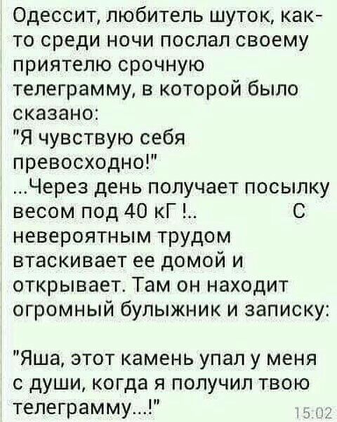 Одессит любитель шуток как то среди ночи послал своему приятелю срочную телеграмму в которой было сказано Я чувствую себя превосходно Через день получает посылку весом под 40 кГ С невероятным трудом втаскивает ее домой и открывает Там он находит огромный булыжник и записку Яша этот камень упал у меня с души когда я получил твою телеграмму