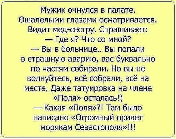 Мужик очнулся в палате Ошапелыми глазами осматривается Видит медсестру Спрашивает Где яЧто со мной Вы в больнице Вы попали в страшную аварию вас буквально по часгям собирали Но вы не волнуйтесь всё собрали всё на месге Даже татуировка на члене Поля осталась Какая Поля Там было написано Огромный привет морякам Севасгополя