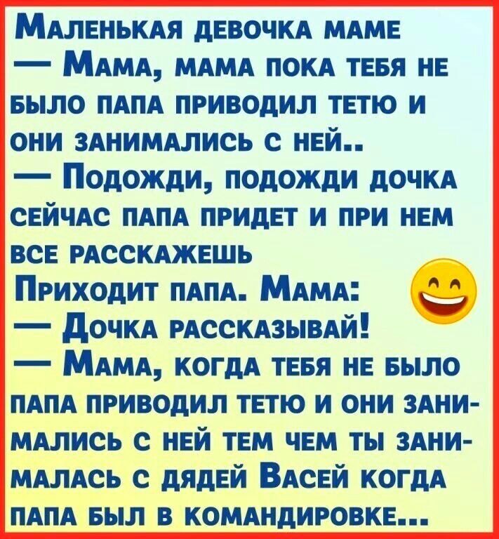 МАлвнькм дЕВОЧКА МАМЕ МАМА МАМА ПОКА тевя нн БЫЛО ПАПА приводил ТЕТЮ и они ЗАНИМАЛИСЬ с ней Подожди подожди дОЧКА СЕЙЧАС ПАПА ПРИдЕТ и при НЕМ ВСЕ РАССКАЖЕШЬ Приходит ПАПА МАМА _3 дОЧКА РАССКАЗЫВАЙ МАМА когдА ТЕБЯ не шло ПАПА приводил тетю и они 3Ани МАлись с нвй ТЕМ ЧЕМ ты ЗАНИ МАлАсь с дядей ВАсЕй когдА ПАПА БЫЛ в КОМАНдИРОВКЕ