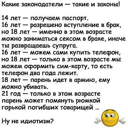 Какие законодатели такие и законы 14 лет получаем паспорт 16 лет разрешено вступление в брак но 18 лет именно в этом возрасте можно заниматься сексом в браке иначе ты развращаешь супруга 16 лет можем сами купить телефон но 18 лет только в этом возрасте мы можем оформить сим карту то есть телефон два года лежит 18 лет парень идет в армию ему можно убивать 21 год только в этом возрасте парень может 