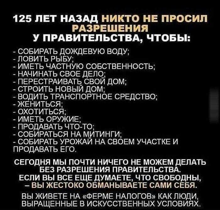 125 ЛЕТ НАЗАД НИКТО НЕ ПРОСИЛ РАЗРЕШЕНИЯ У ПРАВИТЕЛЬСТВА ЧТОБЫ СОБИРАТЬ ДОЖДЕВУЮ ВОДУ ЛОВИТЬ РЫБУ ИМЕТЬ ЧАСТНУЮ СОБСТВЕННОСТЬ НАЧИНАТЬ СВОЕ ДЕПО ПЕРЕСТРАИВАТЬ СВОИ ДОМ СТРОИТЬ НОВЫЙ ДОМ ВОДИТЬ ТРАНСПОРТНОЕ СРЕДСТВО ЖЕНИТЬСЯ ОХОТИТЬСЯ ИМЕТЬ ОРУЖИЕ ПРОДАВАТЬ ЧТО ТО СОБИРАТЬСЯ НА МИТИНГИ СОБИРАТЬ УРОЖАЙ НА СВОЕМ УЧАСТКЕ И ПРОДАВАТЬ ЕГО СЕГОДНЯ МЫ ПОЧТИ НИЧЕГО НЕ МОЖЕМ ДЕЛАТЬ БЕЗ РАЗРЕШЕНИЯ ПРАВИТЕЛЬС