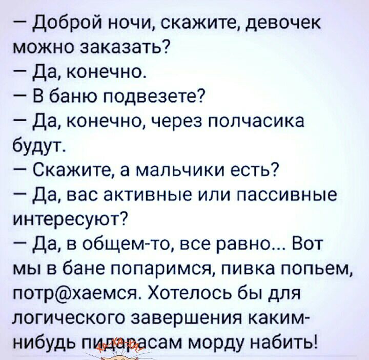 Доброй ночи скажите девочек можно заказать Да конечно В баню подвезете Да конечно через полчасика будут Скажите а мальчики есть Да вас активные или пассивные интересуют да в общемто все равно Вот мы в бане попаримся пивка попьем потрхаемся Хотелось бы для логического завершения каким нибудь пщцердсам морду набить аъ _