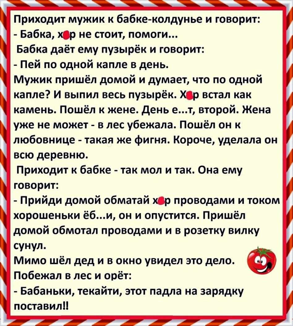 Приходит мужик к бабке колдунье и говорит Бабка хср не стоит помоги Бабка даёт ему пузырёк и говорит Пей по одной капле в день Мужик пришёл домой и думает что по одной капле И выпил весь пузырёк Хр встал как камень Пошёл к жене день ет второй Жена уже не может в лес убежала Пошёл он к любовнице такая же фигня Короче уделала он всю деревню Приходит к бабке так мол и так Она ему говорит Прийди домой
