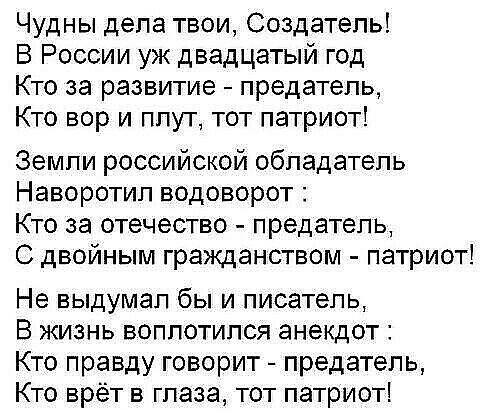 Чудны дела твои Создатель В России уж двадцатый год Кто за развитие предатель Кто вор и плут тот патриот Земли российской обладатель Наворотип водоворот Кто за отечество предатель С двойным гражданством патриот Не выдумал бы и писатель В жизнь воплотился анекдот Кто правду говорит предатель Кто врёт в глаза тот патриот