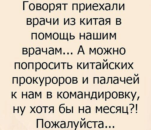 Говорят приехали врачи из китая в помощь нашим врачам А можно попросить китайских прокуроров и палачей к нам в командировку ну хотя бы на месяц Пожалуйста