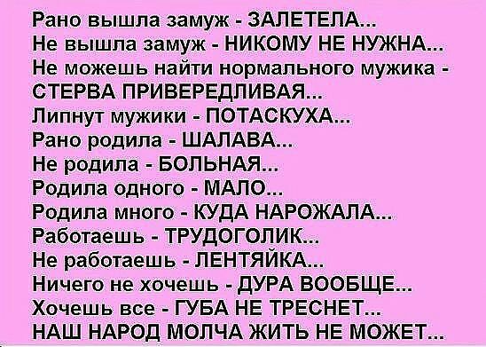 Рано вышла замуж ЗАЛЕТЕПА Не вышла замуж НИКОМУ НЕ НУЖНА Не можешь найти нормального мужика СТЕРВА ПРИВЕРЕДПИВАЯ Пипнут мужики ПОТАСКУХА Рано родила ШАЛАБА Не родила БОПЬНАЯ Родила одного МАЛО Родила много КУДА НАРОЖАЛА Работаешь ТРУДОГОЛИК Не работаешь ЛЕНТЯЙКА Ничего не хочешь дУРА ВООБЩЕ Хочешь все ГУБА НЕ ТРЕСНЕТ НАШ НАРОД МОПЧА ЖИТЬ НЕ МОЖЕТ