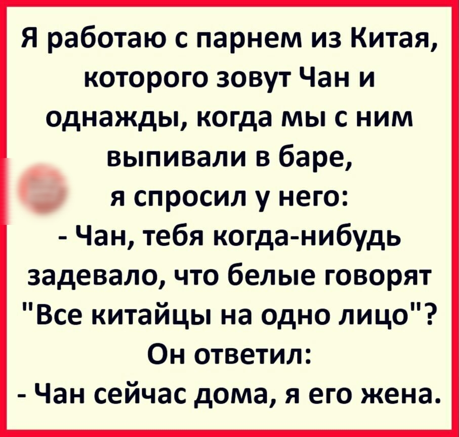 Я работаю с парнем из Китая которого зовут Чан и однажды когда мы с ним выпивали в баре я спросил у него Чан тебя когда нибудь задевало что белые говорят Все китайцы на одно лицо Он ответил Чан сейчас дома я его жена