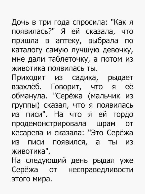 Дочь в три года спросила Как я появилась Я ей сказала что пришла в аптеку выбрала по каталогу самую лучшую девочку мне дали таблеточку а потом из животика появилась ты Приходит из садика рыдает взахлёб Говорит что я её обманула Серёжа мальчик из группы сказал что я появилась из писи На что я ей гордо продемонстрировала шрам от кесарева и сказала Это Серёжа из писи появился а ты из животике На след
