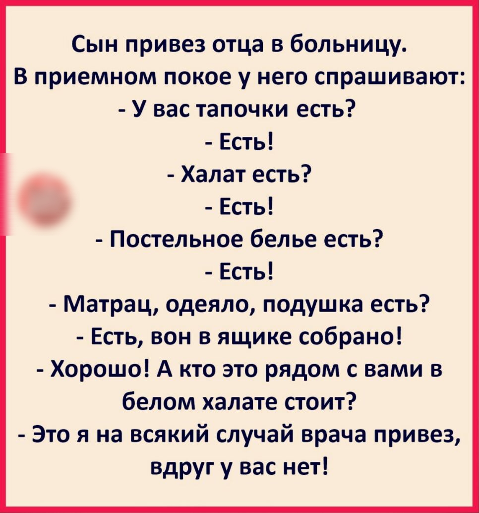 Сын привез отца в больницу В приемном покое у него спрашивают У вас тапочки есть Есть Халат есть Есть ПОСТЕЛЬНОЕ белье ЕСТЬ Есть Матрац одеяло подушка есть Есть вон в ящике собрано Хорошо А кто это рядом с вами в белом халате стоит Это я на всякий случай врача привез вдруг у вас нет