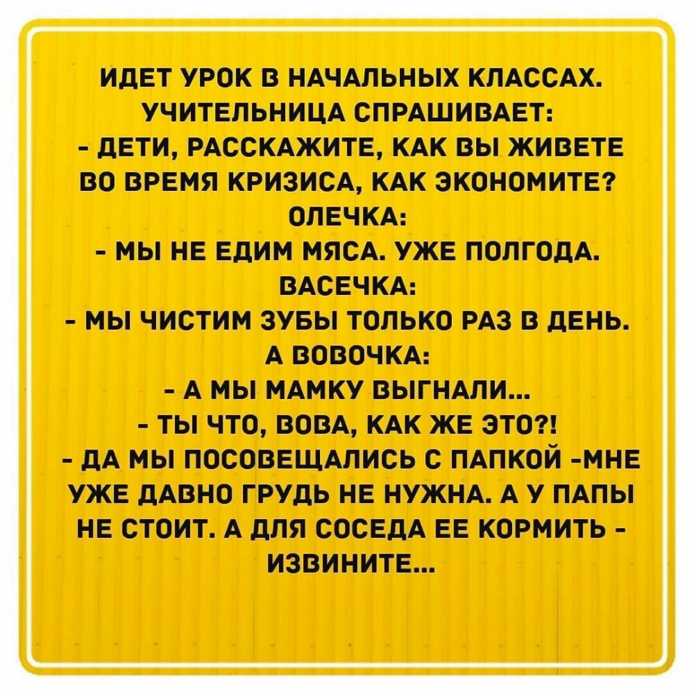 ИДЕТ УРОК В НАЧАЛЬНЫХ КЛАССАХ УЧИТЕЛЬНИЦА СПРАШИВАЕТ дЕТИ РАССКАЖИТЕ КАК ВЫ ЖИВЕТЕ ВО ВРЕМЯ КРИЗИСА КАК ЭКОНОНИТЕ ОПЕЧКА МЫ НЕ Едим МЯСА УЖЕ ПОЛГОДА ВАСЕЧКА МЫ ЧИСТИМ ЗУБЫ ТОЛЬКО РАЗ В ЛЕНЬ А ВОВОЧКА А МЫ МАМКУ ВЫГНАПИ ТЫ ЧТО ВОВА КАК ЖЕ ЭТО дА МЫ ПОСОВЕЩАЛИСЬ С ПАПКОЙ МНЕ УЖЕ дАВНО ГРУДЬ НЕ НУЖНА А У ПАПЫ НЕ СТОИТ А дЛЯ СОСЕДА ЕЕ КОРМИТЬ ИЗВИНИТЕ