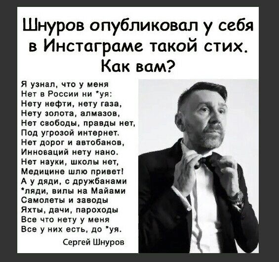 Шнуров опубликовал у себя в Инстаграме такой стих Как вам я узнал что у меня Нет в России ни уя Ногу нефти мету газа Нету золота алмазов Нет свободы правды мет Под угрозой интернет Нет дорог и автобаиов Инноваций нету иаио Нет науки шкалы нет Медицина шлю привет А у дяди дружбанами пяди виды на Майами Самолеты и заводы Яны дачи пароходы Все что нету у меня Все у них есть до уя Сергей Шнуров