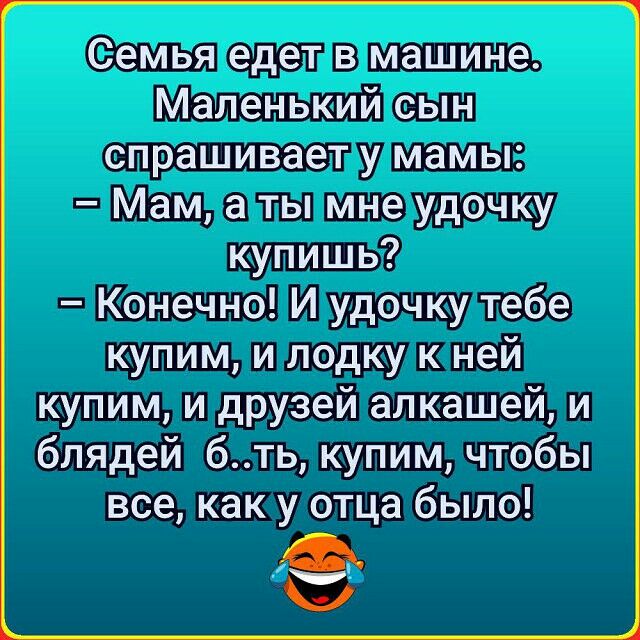 Семья едет в машине Маленький сын спрашивает у мамы Мам а ты мне удочку купишь Конечно И удочку тебе купим и лодку к ней купим и друзей алкашей и блядей бть купим чтобы все как у отца было