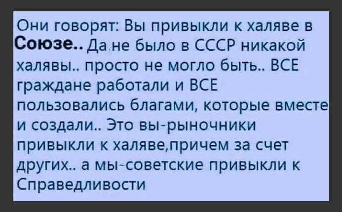 Они говорят Вы привыкли к халяве в СоюзеДа не было в СССР никакой халявы просто не могло быть ВСЕ граждане работали и ВСЕ пользовались благами которые вместе И создали ЭТО ВЫРЫНОЧНИКИ ПРИВЫКЛИ К ХЭЛЯВЭЛРИЧЕМ за СЧЕТ ДРУГИХ а МЫ СОВЭТСКИЭ ПРИВЫКЛИ К СПРЗВЭДЛИВОСТИ